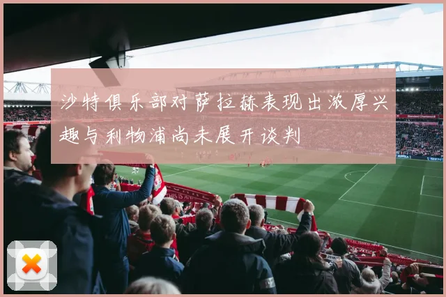 沙特俱乐部对萨拉赫表现出浓厚兴趣与利物浦尚未展开谈判