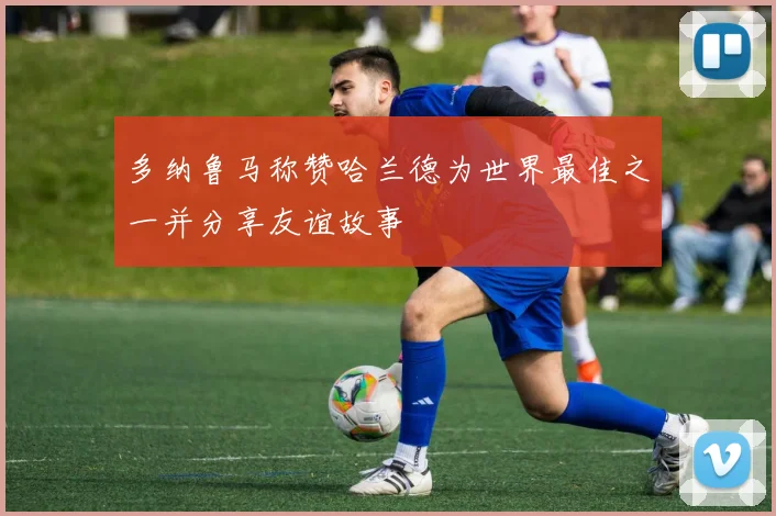 多纳鲁马称赞哈兰德为世界最佳之一并分享友谊故事