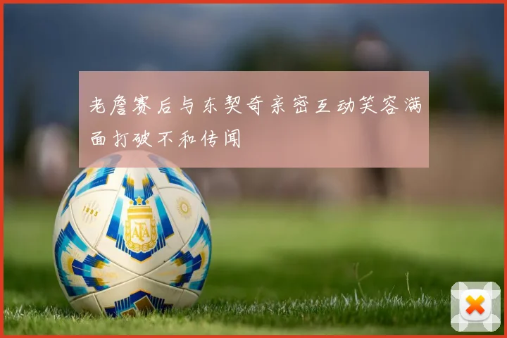 老詹赛后与东契奇亲密互动笑容满面打破不和传闻