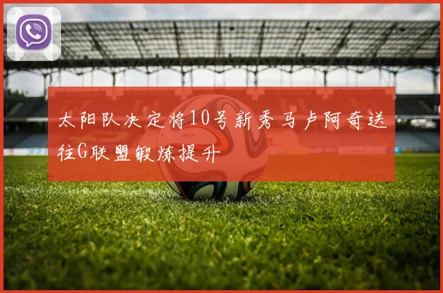 太阳队决定将10号新秀马卢阿奇送往G联盟锻炼提升