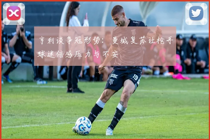 亨利谈争冠形势:曼城复苏让枪手球迷倍感压力与不安