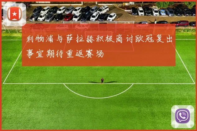 利物浦与萨拉赫积极商讨欧冠复出事宜期待重返赛场
