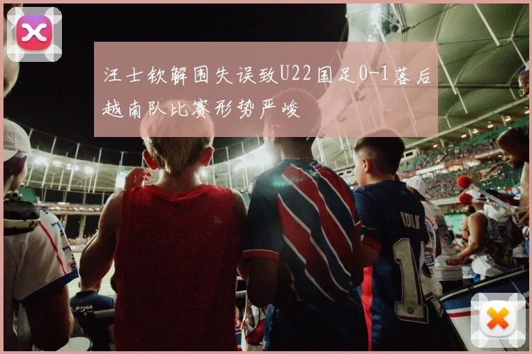 汪士钦解围失误致U22国足0-1落后越南队比赛形势严峻