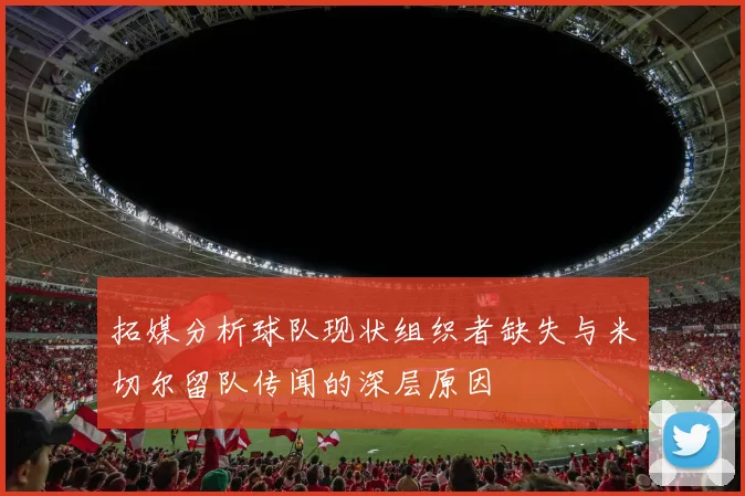 拓媒分析球队现状组织者缺失与米切尔留队传闻的深层原因