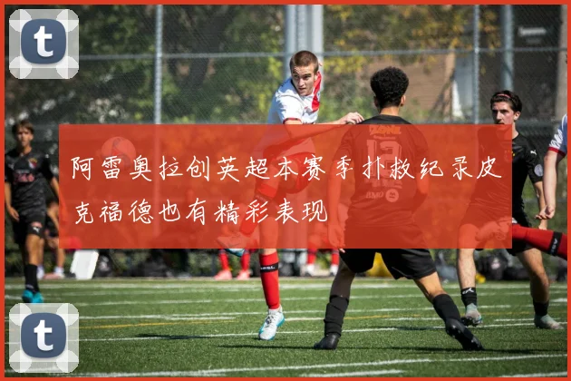 阿雷奥拉创英超本赛季扑救纪录皮克福德也有精彩表现