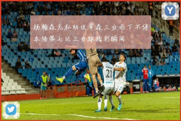 杨瀚森无私助攻辛森三分雨下不停本场第七记三分球精彩瞬间