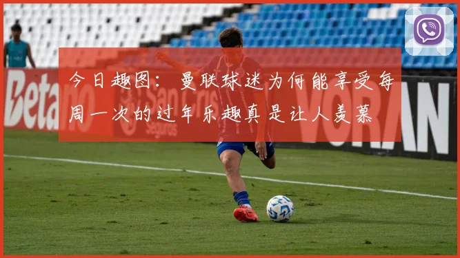 今日趣图：曼联球迷为何能享受每周一次的过年乐趣真是让人羡慕
