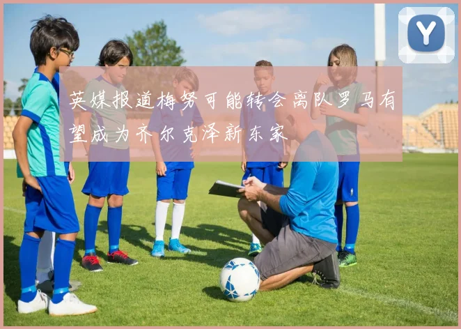 英媒报道梅努可能转会离队罗马有望成为齐尔克泽新东家