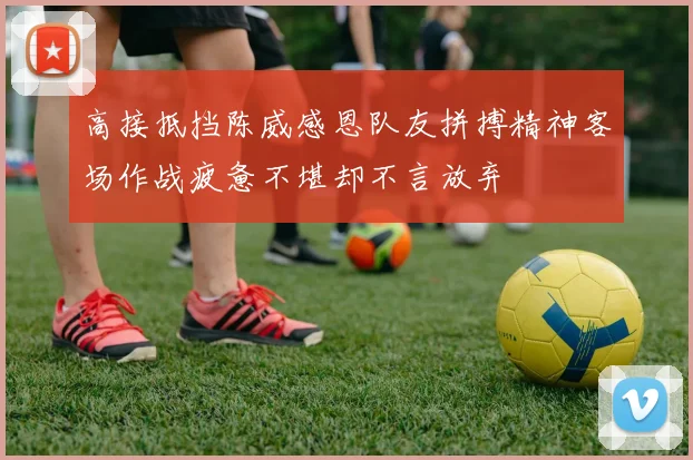 高接抵挡陈威感恩队友拼搏精神客场作战疲惫不堪却不言放弃