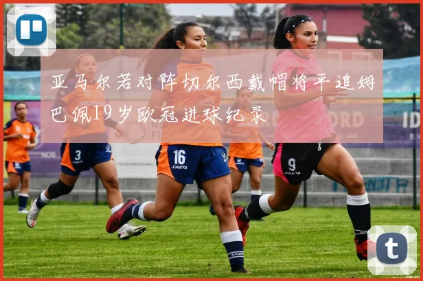 亚马尔若对阵切尔西戴帽将平追姆巴佩19岁欧冠进球纪录