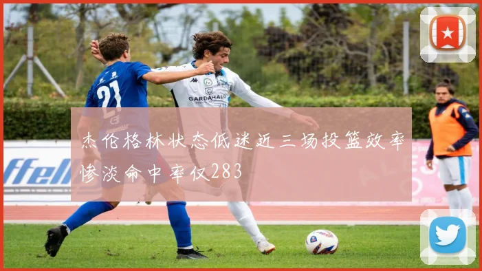 杰伦格林状态低迷近三场投篮效率惨淡命中率仅283