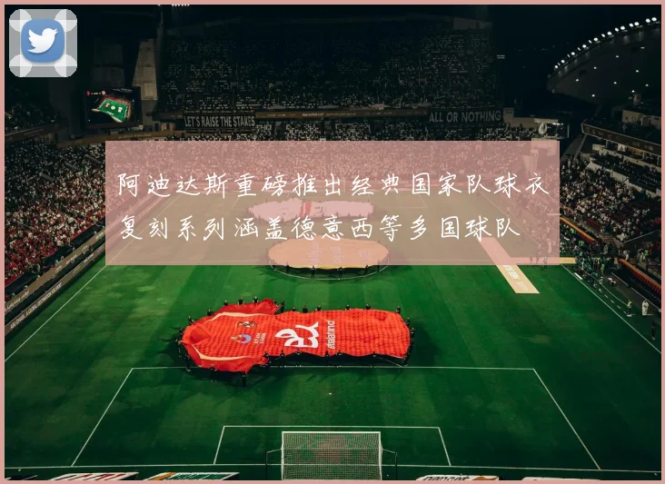 阿迪达斯重磅推出经典国家队球衣复刻系列涵盖德意西等多国球队