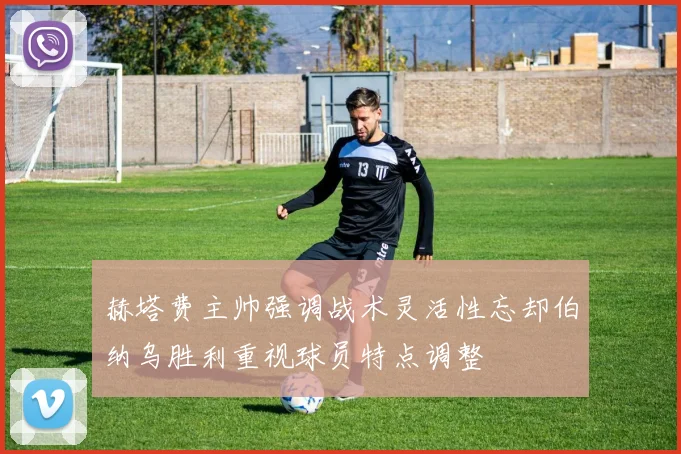 赫塔费主帅强调战术灵活性忘却伯纳乌胜利重视球员特点调整