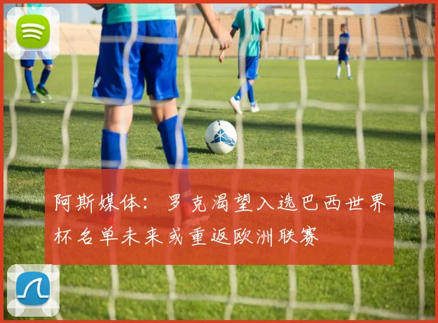 阿斯媒体:罗克渴望入选巴西世界杯名单未来或重返欧洲联赛