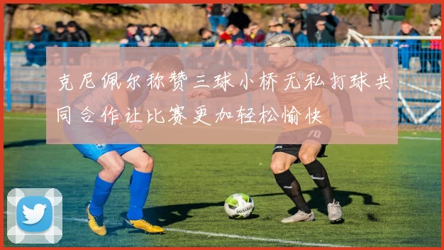 克尼佩尔称赞三球小桥无私打球共同合作让比赛更加轻松愉快