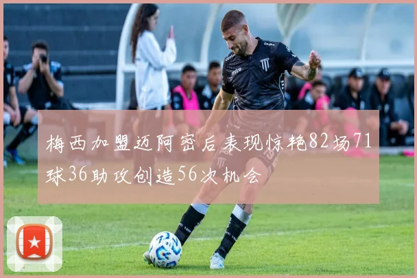 梅西加盟迈阿密后表现惊艳82场71球36助攻创造56次机会