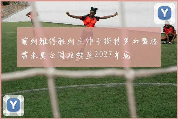 前利雅得胜利主帅卡斯特罗加盟格雷米奥合同延续至2027年底